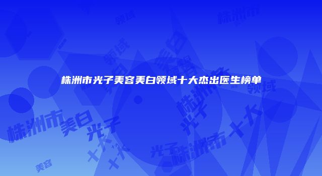 株洲市光子美容美白领域十大杰出医生榜单