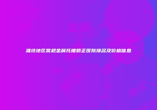 潍坊地区常规金属托槽矫正医院排名及价格信息