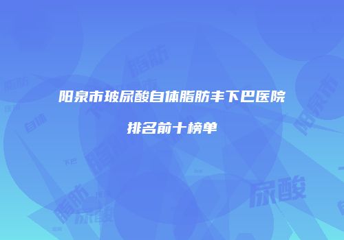 阳泉市玻尿酸自体脂肪丰下巴医院排名前十榜单