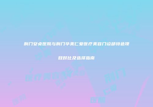 荆门安贞医院与荆门华美仁爱医疗美容门诊部特色项目对比及选择指南