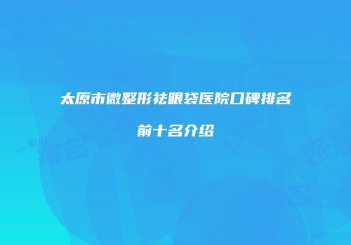 太原市微整形祛眼袋医院口碑排名前十名介绍