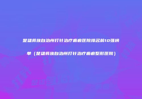 楚雄彝族自治州打针治疗瘢痕医院排名前10强榜单（楚雄彝族自治州打针治疗瘢痕整形医院）