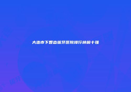 大连市下智齿拔牙医院排行榜前十强