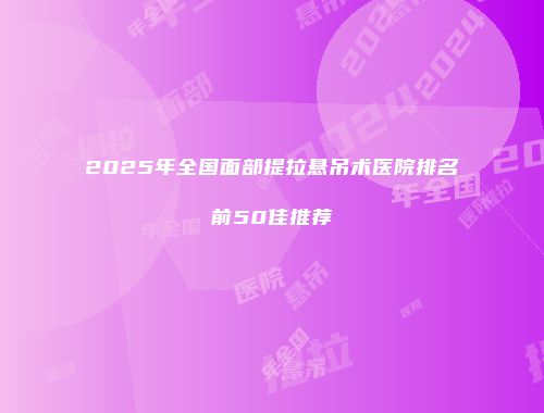 2025年全国面部提拉悬吊术医院排名前50佳推荐