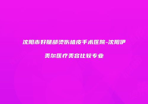 沈阳市好腿部烫伤植皮手术医院-沈阳伊美尔医疗美容比较专业
