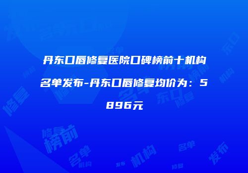 丹东口唇修复医院口碑榜前十机构名单发布-丹东口唇修复均价为：5896元