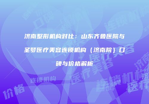 济南整形机构对比：山东齐鲁医院与圣梦医疗美容连锁机构（济南院）口碑与价格解析