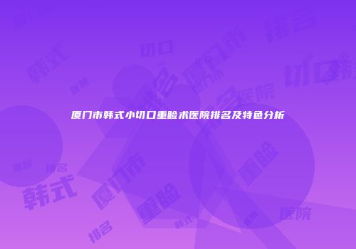 厦门市韩式小切口重睑术医院排名及特色分析