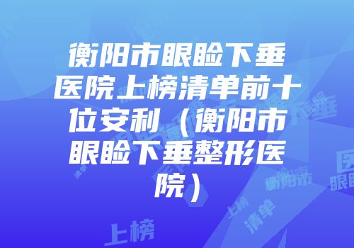 衡阳市眼睑下垂医院上榜清单前十位安利（衡阳市眼睑下垂整形医院）