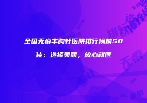 全国无痕丰胸针医院排行榜前50佳：选择美丽，放心就医