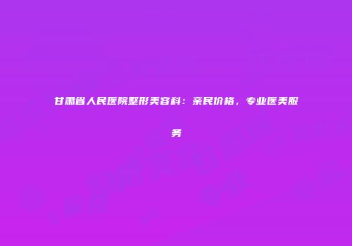 甘肃省人民医院整形美容科：亲民价格，专业医美服务