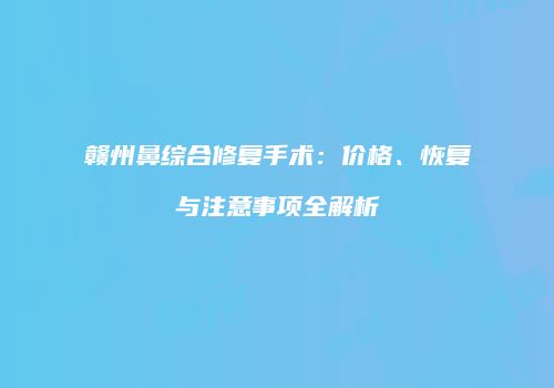 赣州鼻综合修复手术：价格、恢复与注意事项全解析