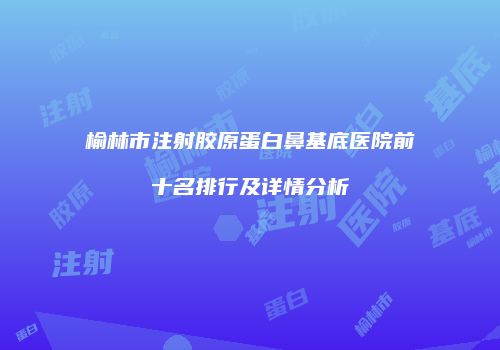 榆林市注射胶原蛋白鼻基底医院前十名排行及详情分析