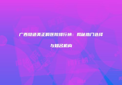 广西隐适美正畸医院排行榜：揭秘热门选择与知名机构