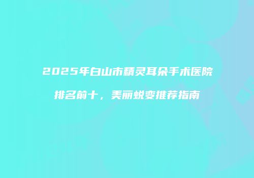 2025年白山市精灵耳朵手术医院排名前十，美丽蜕变推荐指南