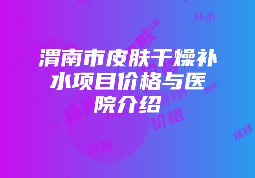 渭南市皮肤干燥补水项目价格与医院介绍