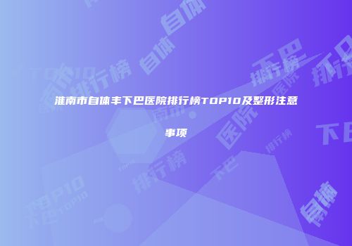淮南市自体丰下巴医院排行榜TOP10及整形注意事项