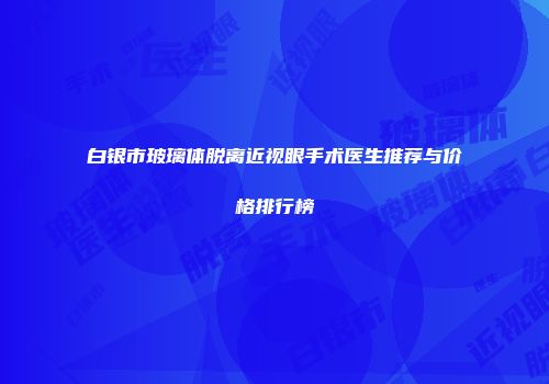 白银市玻璃体脱离近视眼手术医生推荐与价格排行榜