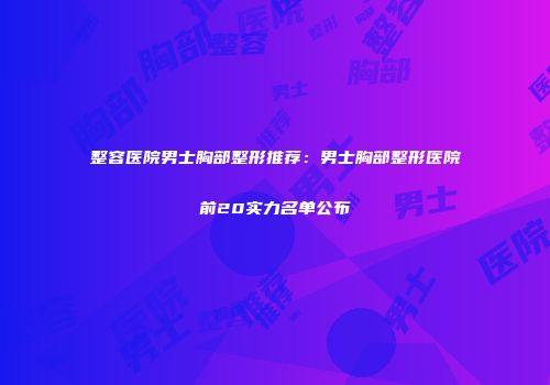 整容医院男士胸部整形推荐：男士胸部整形医院前20实力名单公布