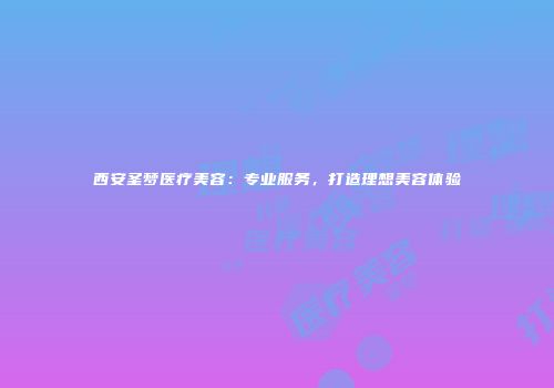 西安圣梦医疗美容：专业服务，打造理想美容体验