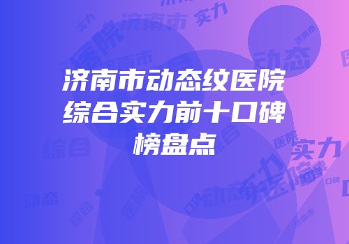 济南市动态纹医院综合实力前十口碑榜盘点
