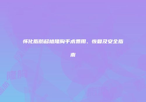 怀化脂肪移植隆胸手术费用、恢复及安全指南