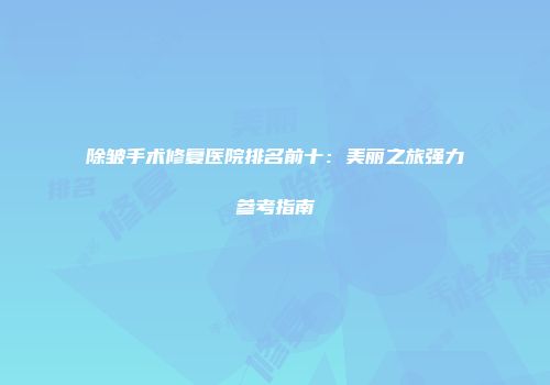除皱手术修复医院排名前十：美丽之旅强力参考指南