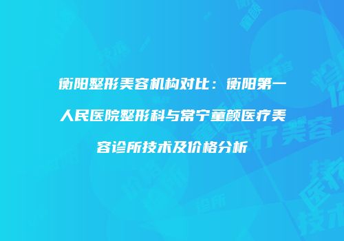 衡阳整形美容机构对比：衡阳第一人民医院整形科与常宁童颜医疗美容诊所技术及价格分析