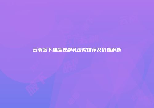 云南腋下抽脂去副乳医院推荐及价格解析