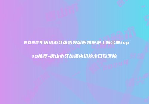 2025年唐山市牙齿根尖切除术医院上榜名单top10推荐-唐山市牙齿根尖切除术口腔医院