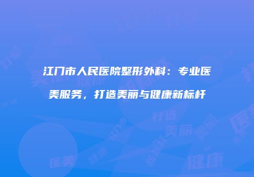 江门市人民医院整形外科：专业医美服务，打造美丽与健康新标杆