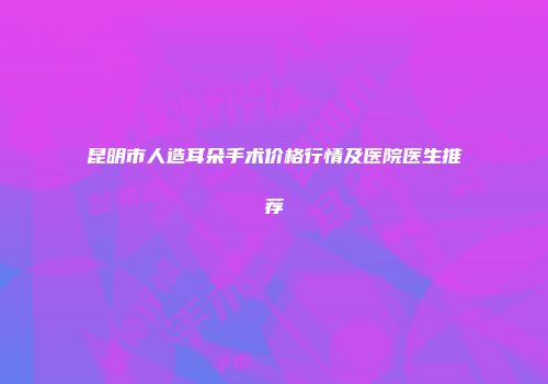 昆明市人造耳朵手术价格行情及医院医生推荐