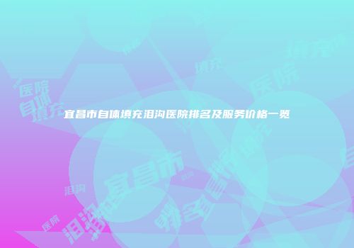 宜昌市自体填充泪沟医院排名及服务价格一览