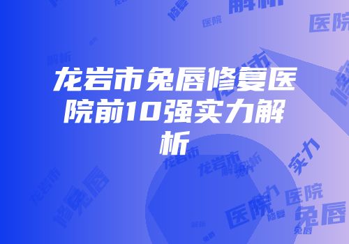 龙岩市兔唇修复医院前10强实力解析