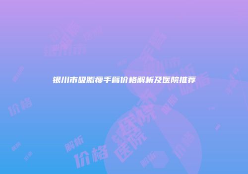 银川市吸脂瘦手臂价格解析及医院推荐