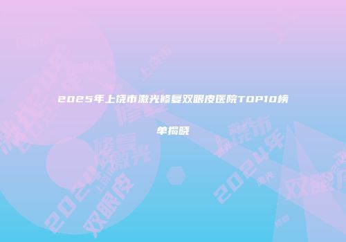 2025年上饶市激光修复双眼皮医院TOP10榜单揭晓