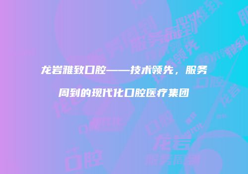 龙岩雅致口腔——技术领先，服务周到的现代化口腔医疗集团
