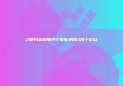 合肥市鼻翼缩小手术医院排名前十盘点