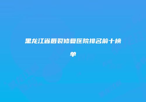 黑龙江省唇裂修复医院排名前十榜单