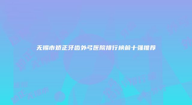 无锡市矫正牙齿外弓医院排行榜前十强推荐