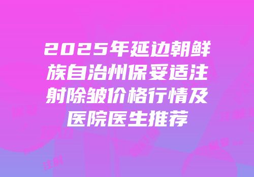 2025年延边朝鲜族自治州保妥适注射除皱价格行情及医院医生推荐
