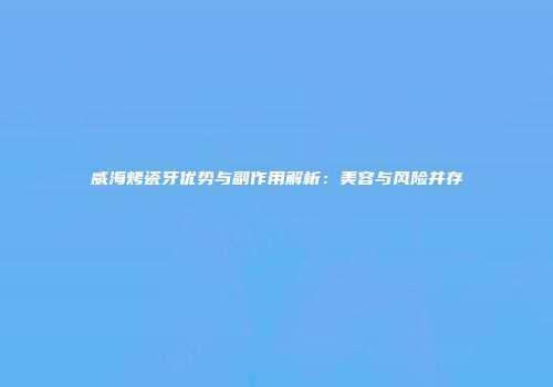 威海烤瓷牙优势与副作用解析：美容与风险并存