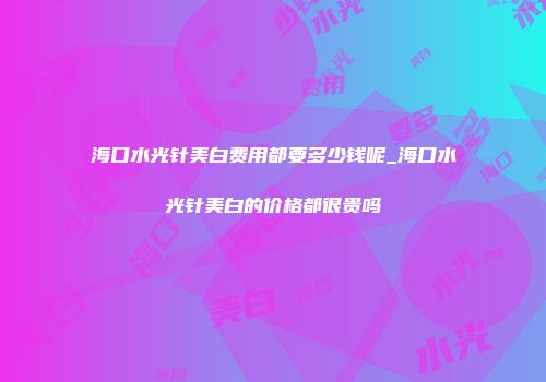 海口水光针美白费用都要多少钱呢_海口水光针美白的价格都很贵吗