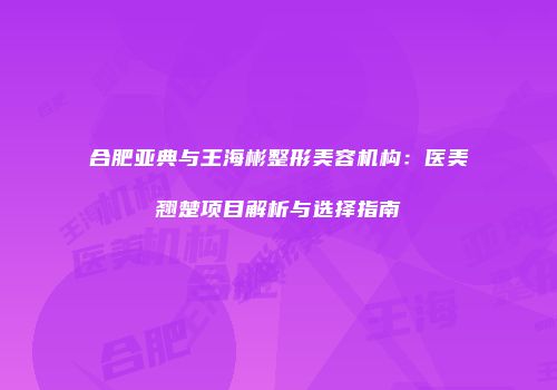 合肥亚典与王海彬整形美容机构：医美翘楚项目解析与选择指南