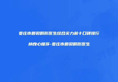 枣庄市唇裂畸形医生综合实力前十口碑排行榜良心推荐-枣庄市唇裂畸形医生