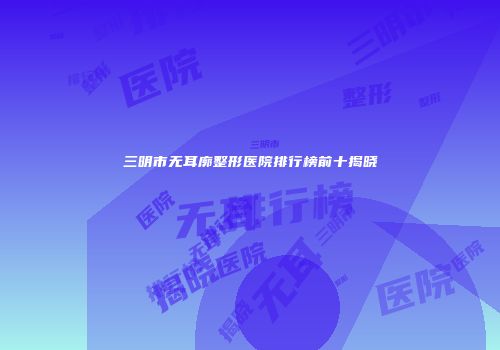三明市无耳廓整形医院排行榜前十揭晓