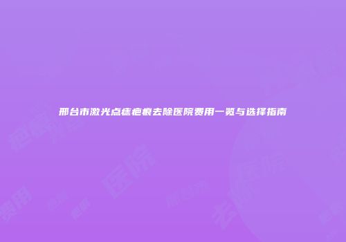 邢台市激光点痣疤痕去除医院费用一览与选择指南
