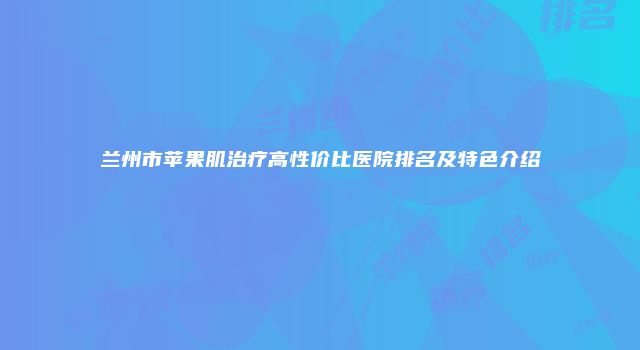 兰州市苹果肌治疗高性价比医院排名及特色介绍