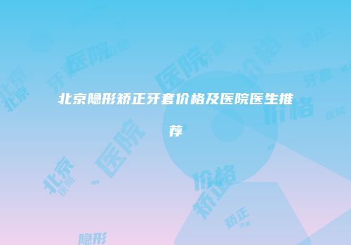 北京隐形矫正牙套价格及医院医生推荐
