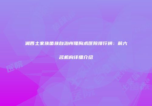 湘西土家族苗族自治州隆胸术医院排行榜：前六名机构详细介绍